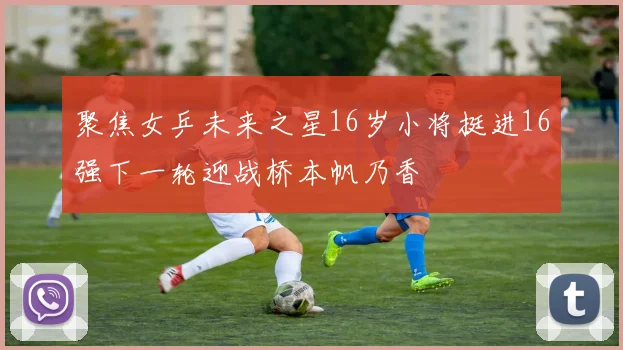 聚焦女乒未来之星16岁小将挺进16强下一轮迎战桥本帆乃香