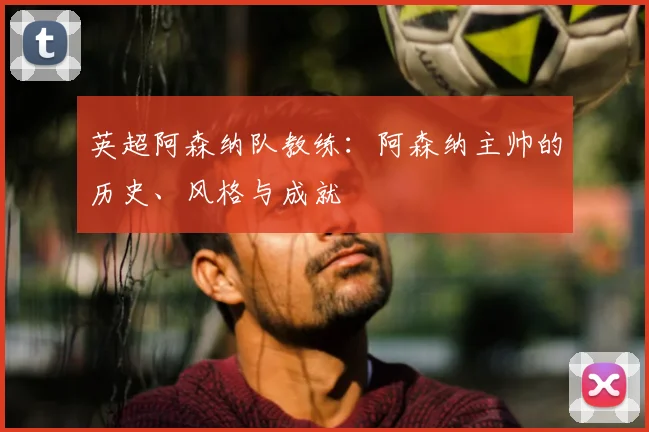 英超阿森纳队教练：阿森纳主帅的历史、风格与成就